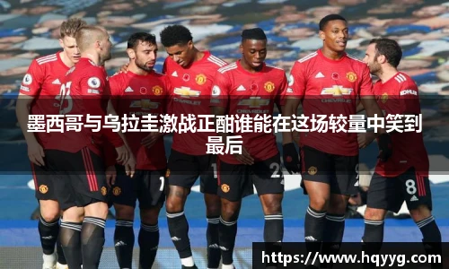 best365墨西哥与乌拉圭激战正酣谁能在这场较量中笑到最后